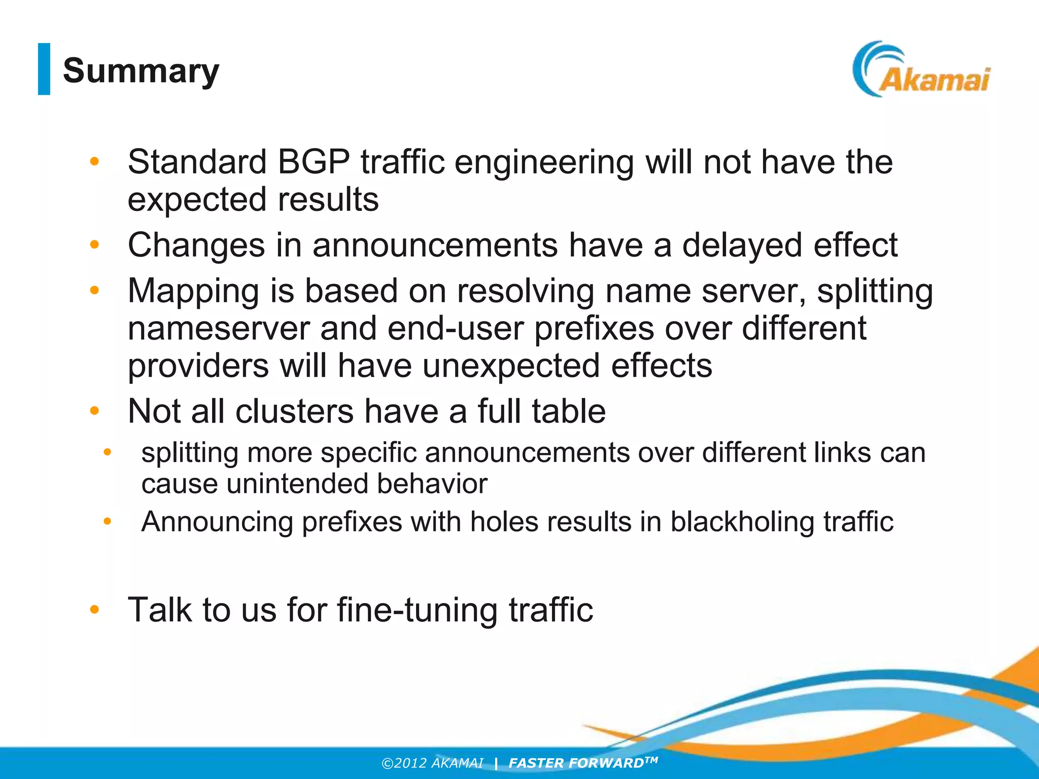 ©2012 AKAMAI | FASTER FORWARDTM
• Standard BGP traffic engineering will not have the
expected results
• Changes in announcements have a delayed effect
• Mapping is based on resolving name server, splitting
nameserver and end-user prefixes over different
providers will have unexpected effects
• Not all clusters have a full table
• splitting more specific announcements over different links can
cause unintended behavior
• Announcing prefixes with holes results in blackholing traffic
• Talk to us for fine-tuning traffic
Summary
 