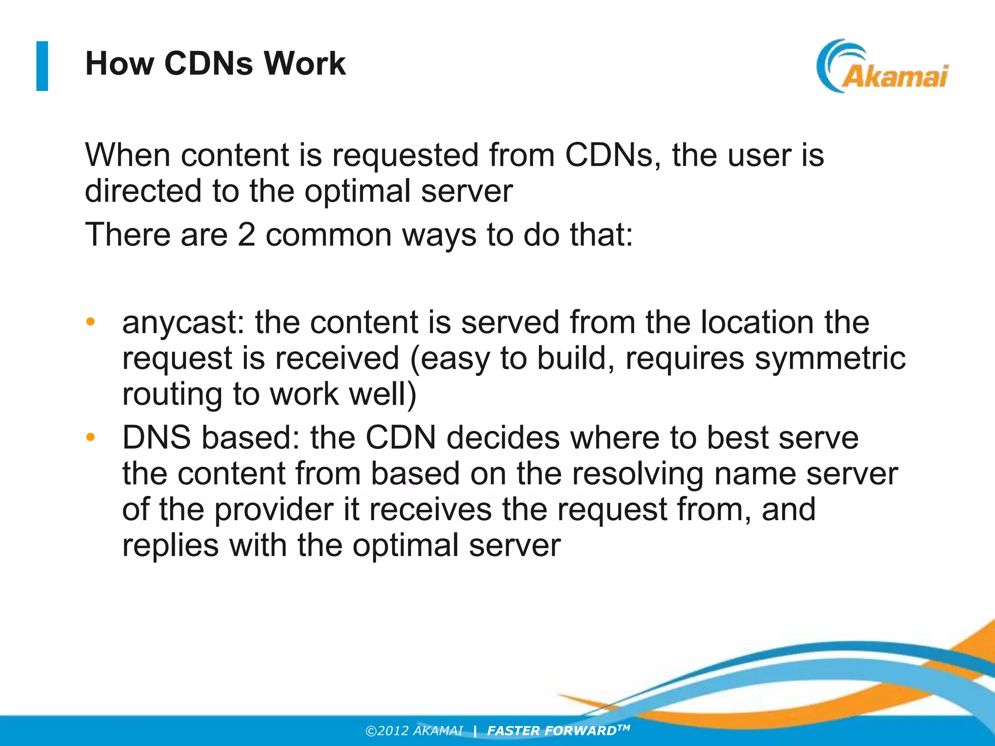 ©2012 AKAMAI | FASTER FORWARDTM
How CDNs Work
When content is requested from CDNs, the user is
directed to the optimal server
There are 2 common ways to do that:
• anycast: the content is served from the location the
request is received (easy to build, requires symmetric
routing to work well)
• DNS based: the CDN decides where to best serve
the content from based on the resolving name server
of the provider it receives the request from, and
replies with the optimal server
 