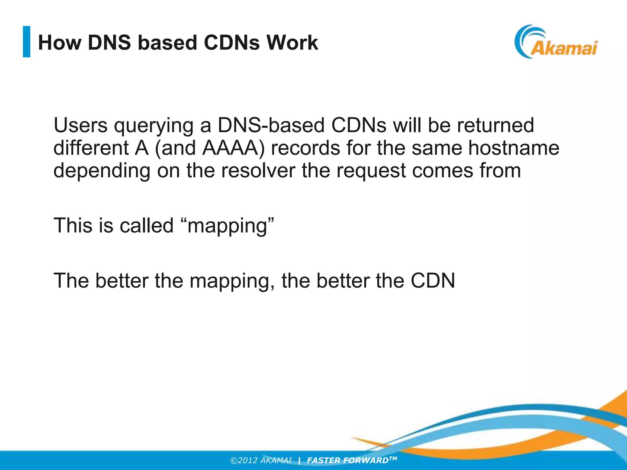 ©2012 AKAMAI | FASTER FORWARDTM
Users querying a DNS-based CDNs will be returned
different A (and AAAA) records for the same hostname
depending on the resolver the request comes from
This is called “mapping”
The better the mapping, the better the CDN
How DNS based CDNs Work
 