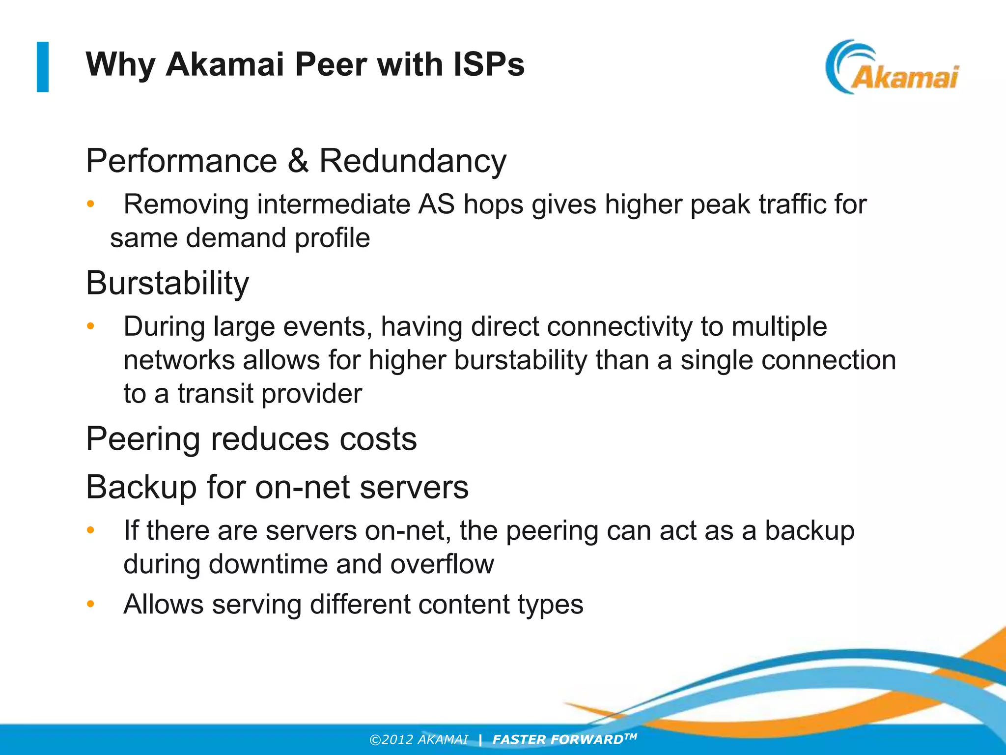 ©2012 AKAMAI | FASTER FORWARDTM
Why Akamai Peer with ISPs
Performance & Redundancy
• Removing intermediate AS hops gives higher peak traffic for
same demand profile
Burstability
• During large events, having direct connectivity to multiple
networks allows for higher burstability than a single connection
to a transit provider
Peering reduces costs
Backup for on-net servers
• If there are servers on-net, the peering can act as a backup
during downtime and overflow
• Allows serving different content types
 