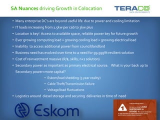 SA Nuances driving Growth in Colocation
• Many enterprise DC’s are beyond useful life due to power and cooling limitation
• IT loads increasing from 1.5kw per cab to 3kw plus
• Location is key! Access to available space, reliable power key for future growth
• Ever growing computing load = growing cooling load = growing electrical load
• Inability to access additional power from council/landlord
• Business need has evolved over time to a need for 99.999% resilient solution
• Cost of reinvestment massive (R/$, skills, n+1 solution)
• Secondary power as important as primary electrical source. What is your back up to
Secondary power=more capital?
• Eskom/load shedding (3 year reality)
• CableTheft/Transmission failure
• Voltage/load fluctuations
• Logistics around diesel storage and securing deliveries in time of need
 