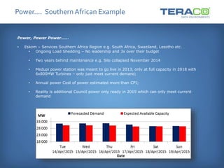 Power…. Southern African Example
Power, Power Power……
• Eskom – Services Southern Africa Region e.g. South Africa, Swaziland, Lesotho etc.
• Ongoing Load Shedding – No leadership and 3x over their budget
• Two years behind maintenance e.g. Silo collapsed November 2014
• Medupi power station was meant to go live in 2013, only at full capacity in 2018 with
6x800MW Turbines – only just meet current demand;
• Annual power Cost of power estimated more than CPI;
• Reality is additional Council power only ready in 2019 which can only meet current
demand
 