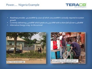 Power…. Nigeria Example
• Roadmap provides 40,000MW by 2020 of which 200,000MW is actually required to sustain
growth
• Currently delivering 4,400MW which peaks at 4,517 MW with a short fall of over 1,482MW
• Alternative Energy is key to the survival
 