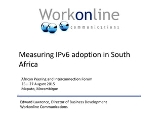Edward Lawrence, Director of Business Development
Workonline Communications
African Peering and Interconnection Forum
25 – 27 August 2015
Maputo, Mozambique
Measuring IPv6 adoption in South
Africa
 