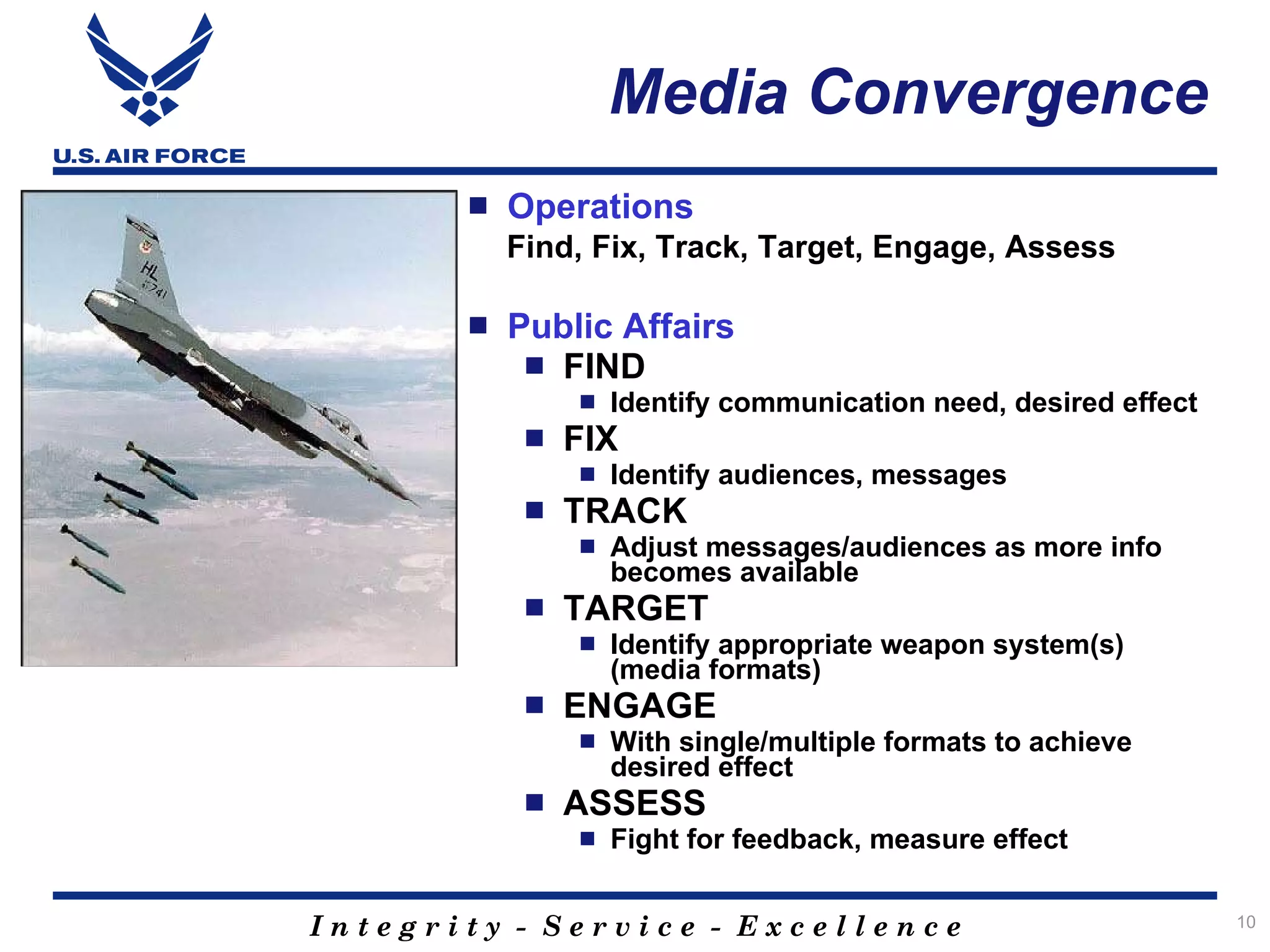Media Convergence
          Operations
           Find, Fix, Track, Target, Engage, Assess

          Public Affairs
             FIND
                   Identify communication need, desired effect
               FIX
                   Identify audiences, messages
               TRACK
                   Adjust messages/audiences as more info
                    becomes available
               TARGET
                   Identify appropriate weapon system(s)
                    (media formats)
               ENGAGE
                   With single/multiple formats to achieve
                    desired effect
               ASSESS
                   Fight for feedback, measure effect


Integrity - Service - Excellence                                  10
 