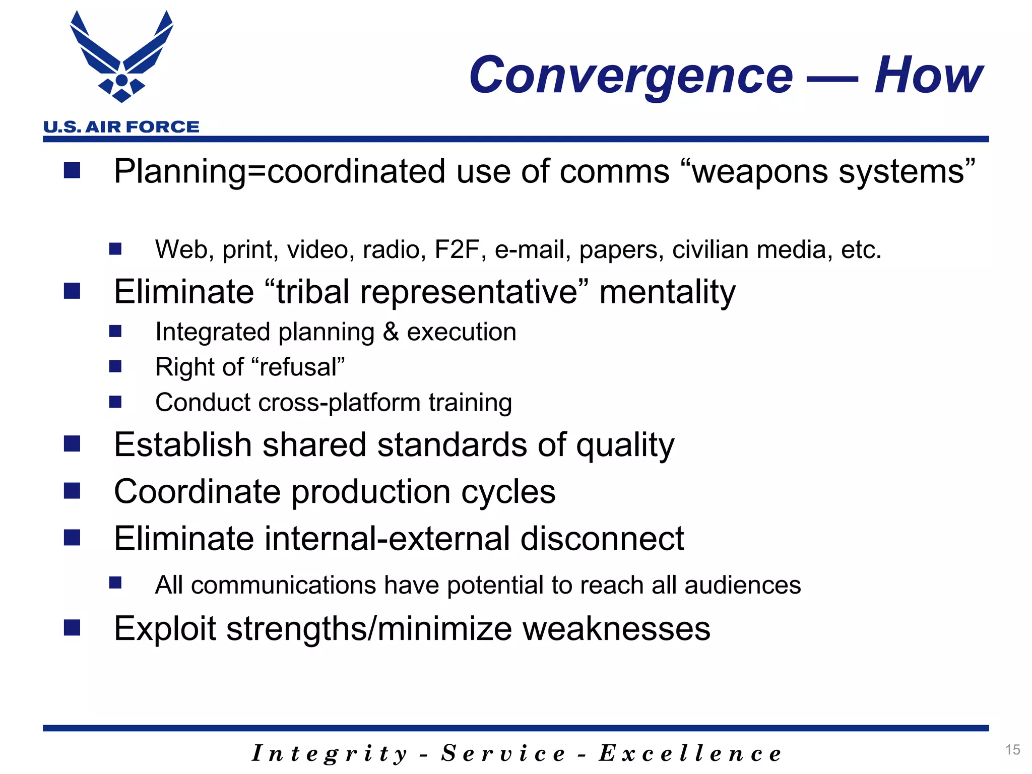 Convergence — How
   Planning=coordinated use of comms “weapons systems”

       Web, print, video, radio, F2F, e-mail, papers, civilian media, etc.
   Eliminate “tribal representative” mentality
       Integrated planning & execution
       Right of “refusal”
       Conduct cross-platform training
   Establish shared standards of quality
   Coordinate production cycles
   Eliminate internal-external disconnect
       All communications have potential to reach all audiences
   Exploit strengths/minimize weaknesses


                Integrity - Service - Excellence                              15
 