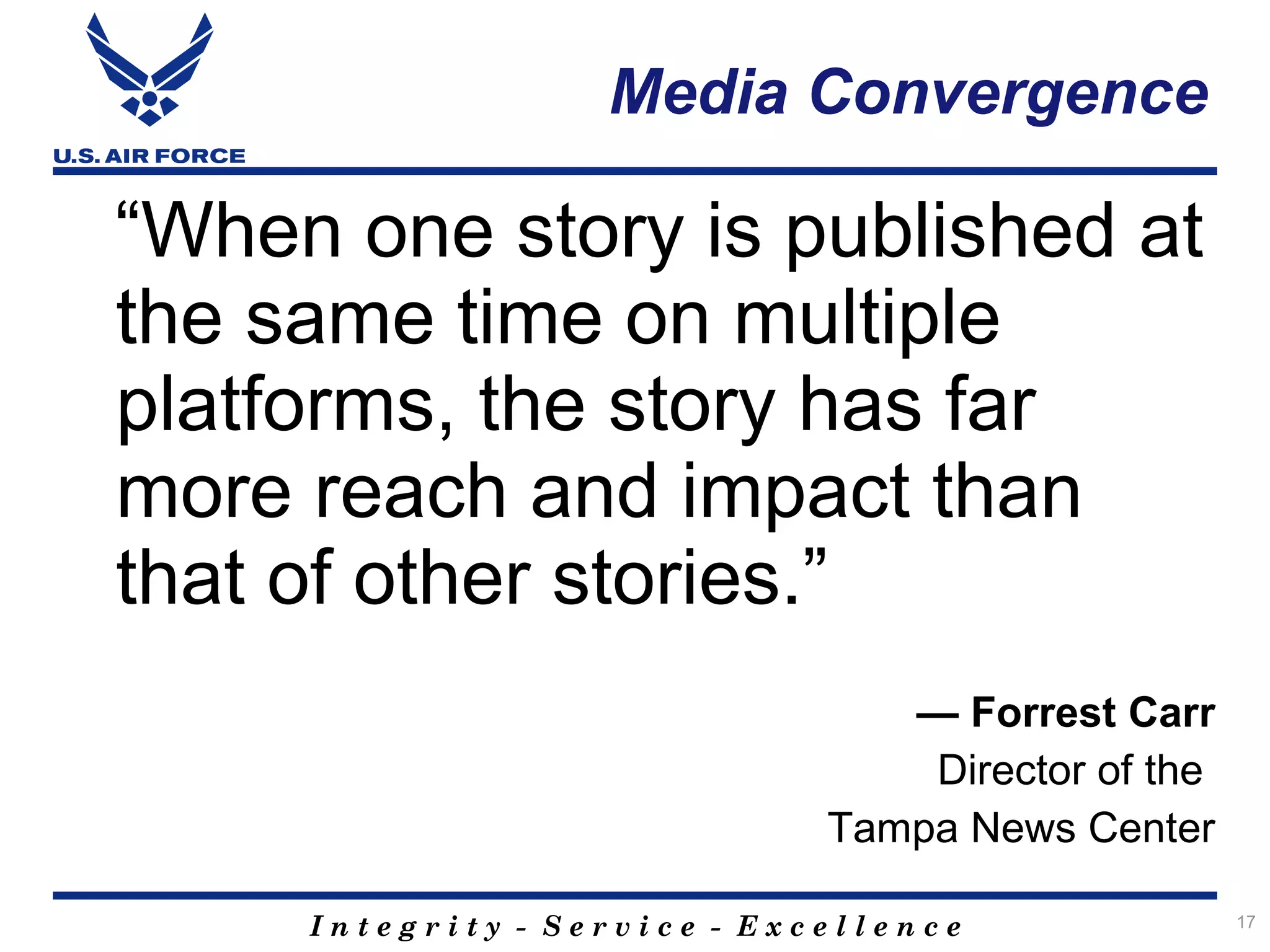 Media Convergence

“When one story is published at
the same time on multiple
platforms, the story has far
more reach and impact than
that of other stories.”
                                 — Forrest Carr
                                  Director of the
                              Tampa News Center

     Integrity - Service - Excellence               17
 