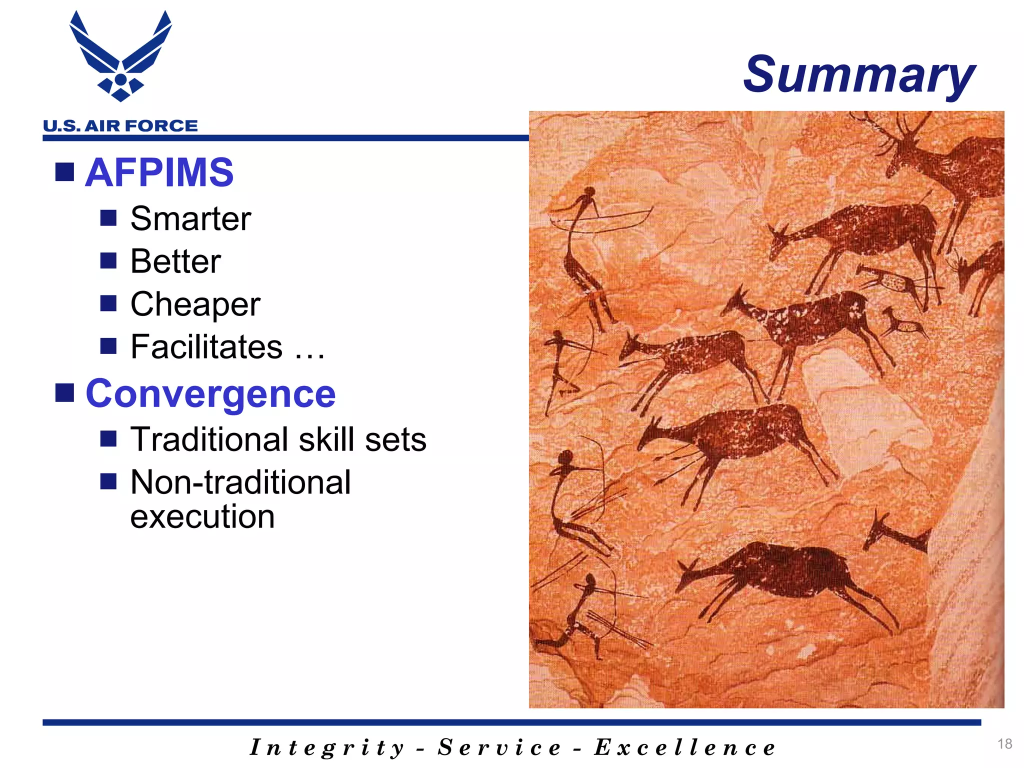 Summary
 AFPIMS
     Smarter
     Better
     Cheaper
     Facilitates …
 Convergence
     Traditional skill sets
     Non-traditional
      execution




              Integrity - Service - Excellence       18
 