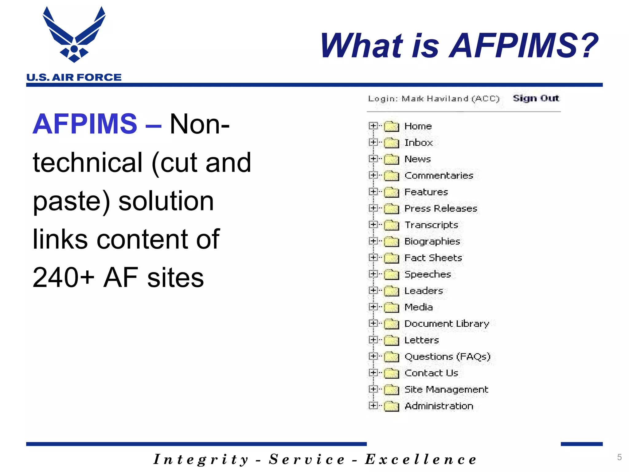 What is AFPIMS?

AFPIMS – Non-
technical (cut and
paste) solution
links content of
240+ AF sites




         Integrity - Service - Excellence   5
 