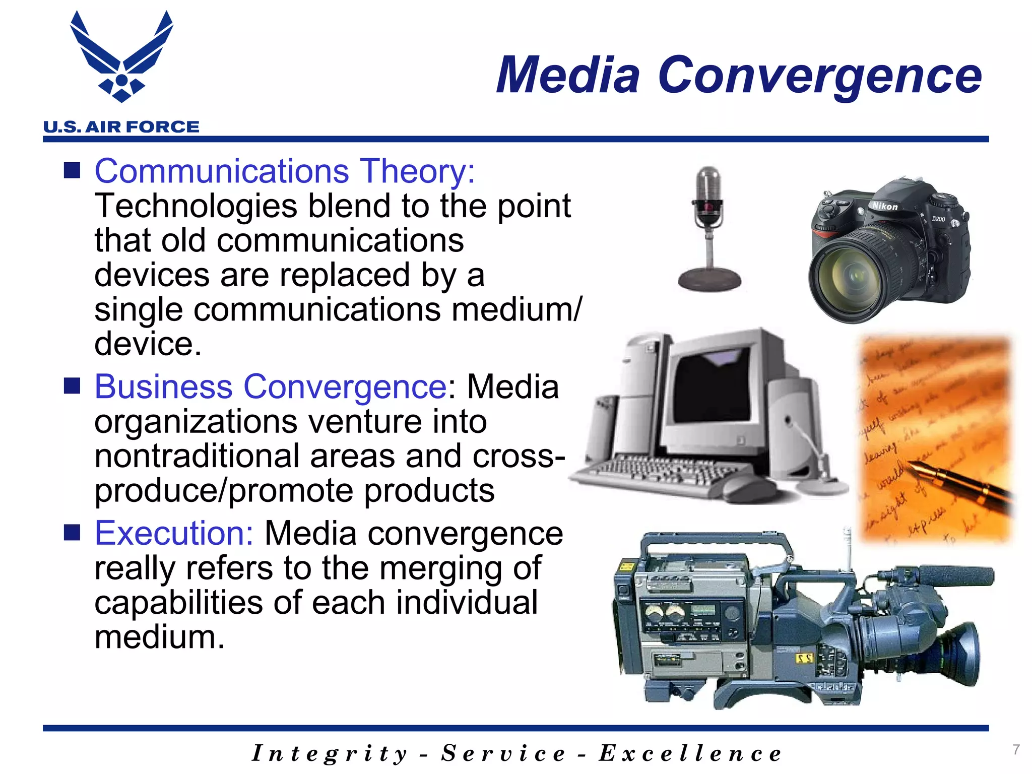 Media Convergence
   Communications Theory:
    Technologies blend to the point
    that old communications
    devices are replaced by a
    single communications medium/
    device.
   Business Convergence: Media
    organizations venture into
    nontraditional areas and cross-
    produce/promote products
   Execution: Media convergence
    really refers to the merging of
    capabilities of each individual
    medium.


             Integrity - Service - Excellence    7
 