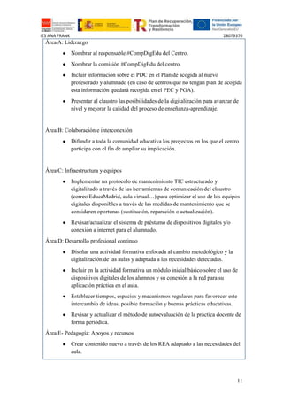 IES ANA FRANK 28079370
11
Área A: Liderazgo
● Nombrar al responsable #CompDigEdu del Centro.
● Nombrar la comisión #CompDigEdu del centro.
● Incluir información sobre el PDC en el Plan de acogida al nuevo
profesorado y alumnado (en caso de centros que no tengan plan de acogida
esta información quedará recogida en el PEC y PGA).
● Presentar al claustro las posibilidades de la digitalización para avanzar de
nivel y mejorar la calidad del proceso de enseñanza-aprendizaje.
Área B: Colaboración e interconexión
● Difundir a toda la comunidad educativa los proyectos en los que el centro
participa con el fin de ampliar su implicación.
Área C: Infraestructura y equipos
● Implementar un protocolo de mantenimiento TIC estructurado y
digitalizado a través de las herramientas de comunicación del claustro
(correo EducaMadrid, aula virtual…) para optimizar el uso de los equipos
digitales disponibles a través de las medidas de mantenimiento que se
consideren oportunas (sustitución, reparación o actualización).
● Revisar/actualizar el sistema de préstamo de dispositivos digitales y/o
conexión a internet para el alumnado.
Área D: Desarrollo profesional continuo
● Diseñar una actividad formativa enfocada al cambio metodológico y la
digitalización de las aulas y adaptada a las necesidades detectadas.
● Incluir en la actividad formativa un módulo inicial básico sobre el uso de
dispositivos digitales de los alumnos y su conexión a la red para su
aplicación práctica en el aula.
● Establecer tiempos, espacios y mecanismos regulares para favorecer este
intercambio de ideas, posible formación y buenas prácticas educativas.
● Revisar y actualizar el método de autoevaluación de la práctica docente de
forma periódica.
Área E- Pedagogía: Apoyos y recursos
● Crear contenido nuevo a través de los REA adaptado a las necesidades del
aula.
 