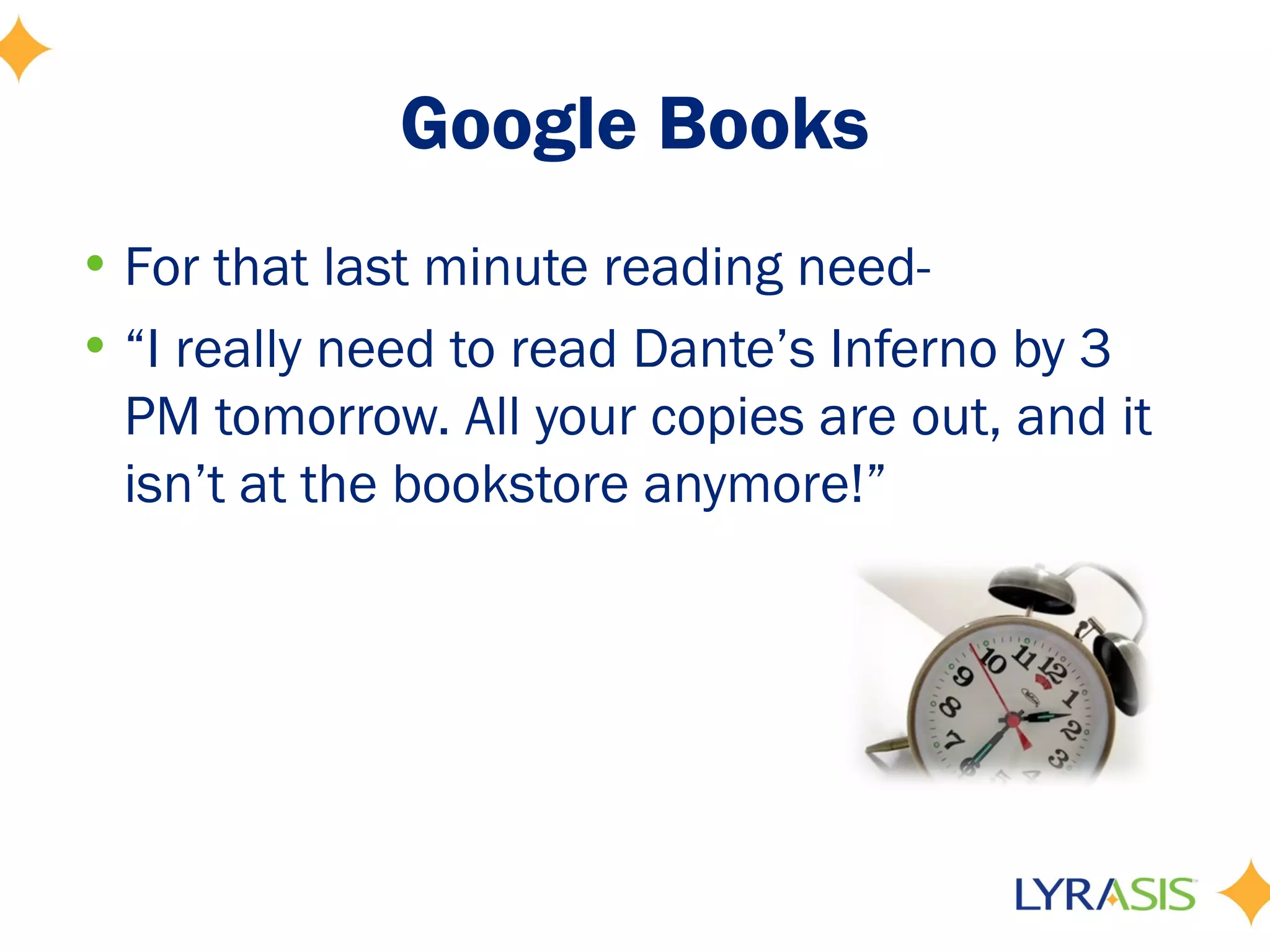 Google Books
• For that last minute reading need-
• “I really need to read Dante’s Inferno by 3
  PM tomorrow. All your copies are out, and it
  isn’t at the bookstore anymore!”
 