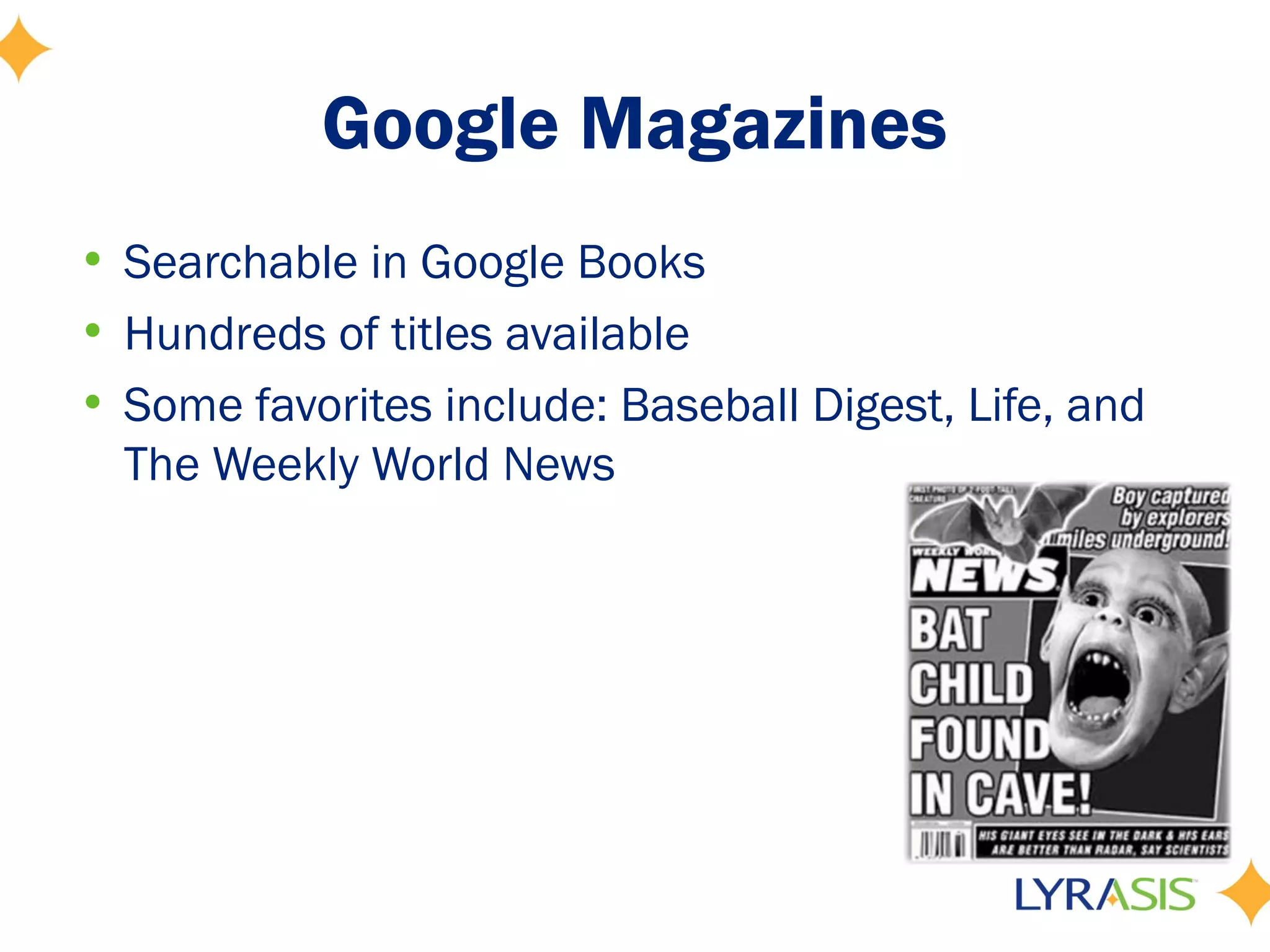 Google Magazines
• Searchable in Google Books
• Hundreds of titles available
• Some favorites include: Baseball Digest, Life, and
  The Weekly World News
 