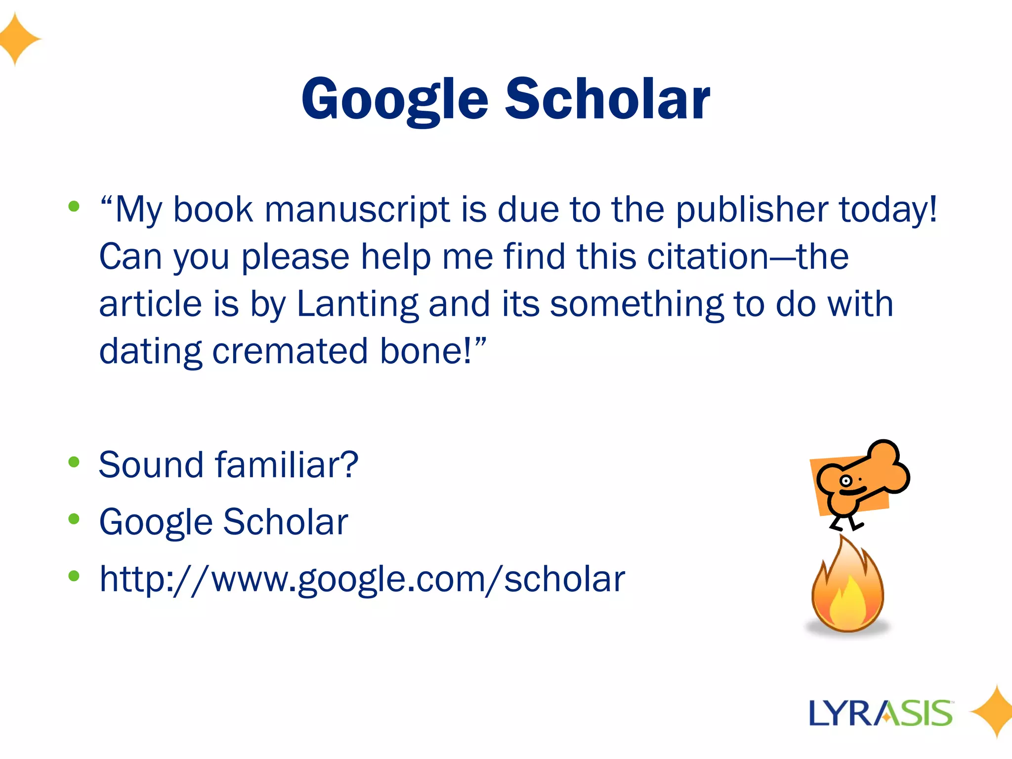 Google Scholar
• “My book manuscript is due to the publisher today!
  Can you please help me find this citation—the
  article is by Lanting and its something to do with
  dating cremated bone!”

• Sound familiar?
• Google Scholar
• http://www.google.com/scholar
 