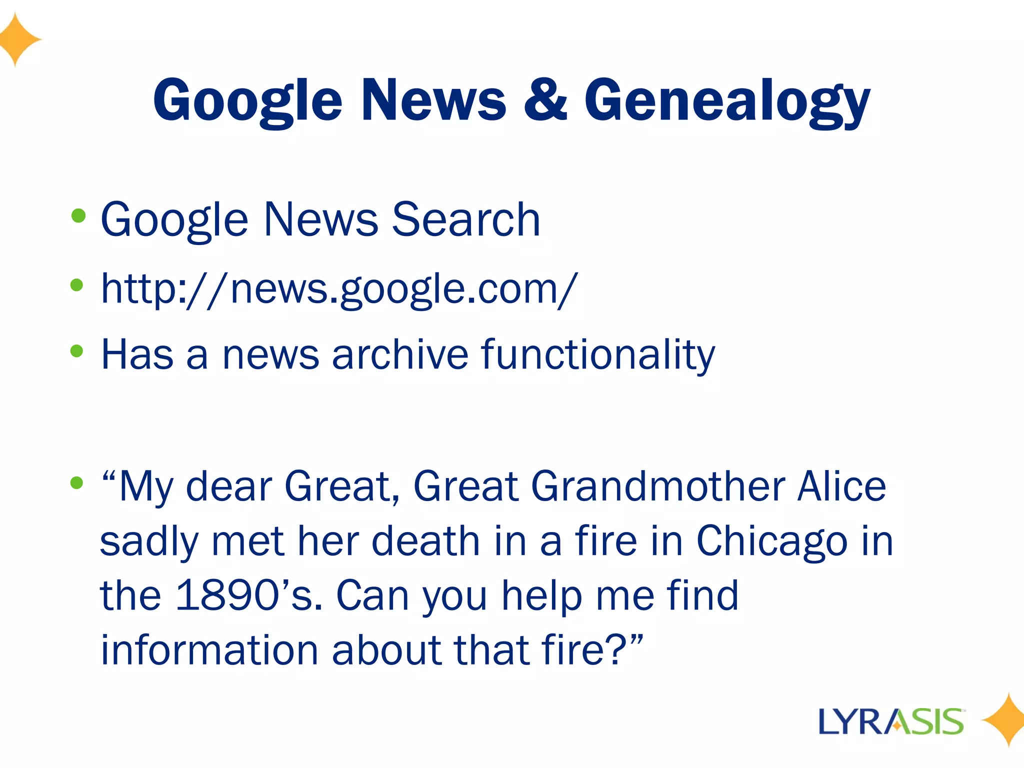 Google News & Genealogy
• Google News Search
• http://news.google.com/
• Has a news archive functionality

• “My dear Great, Great Grandmother Alice
  sadly met her death in a fire in Chicago in
  the 1890’s. Can you help me find
  information about that fire?”
 