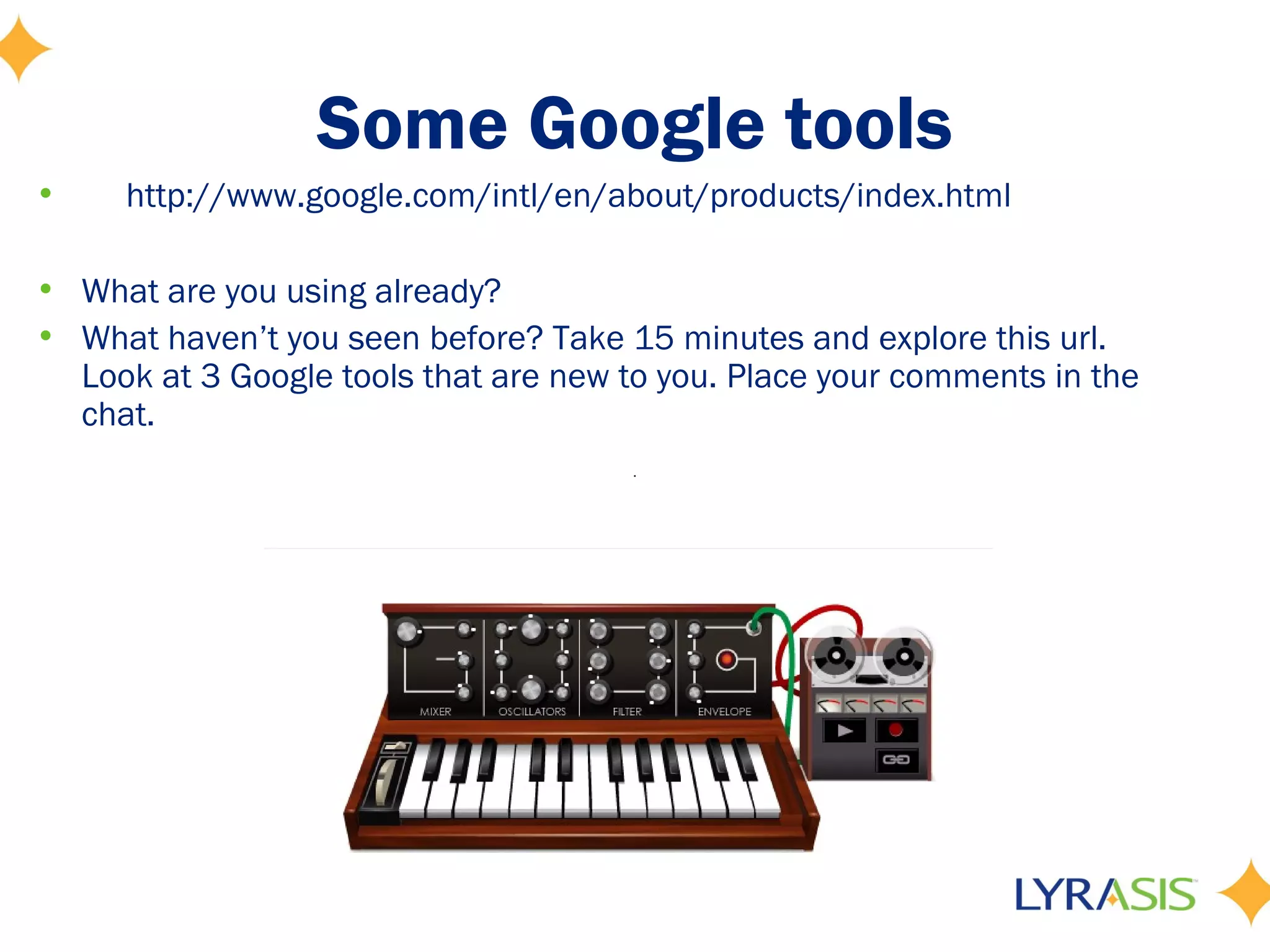Some Google tools
•    http://www.google.com/intl/en/about/products/index.html

• What are you using already?
• What haven’t you seen before? Take 15 minutes and explore this url.
  Look at 3 Google tools that are new to you. Place your comments in the
  chat.
 