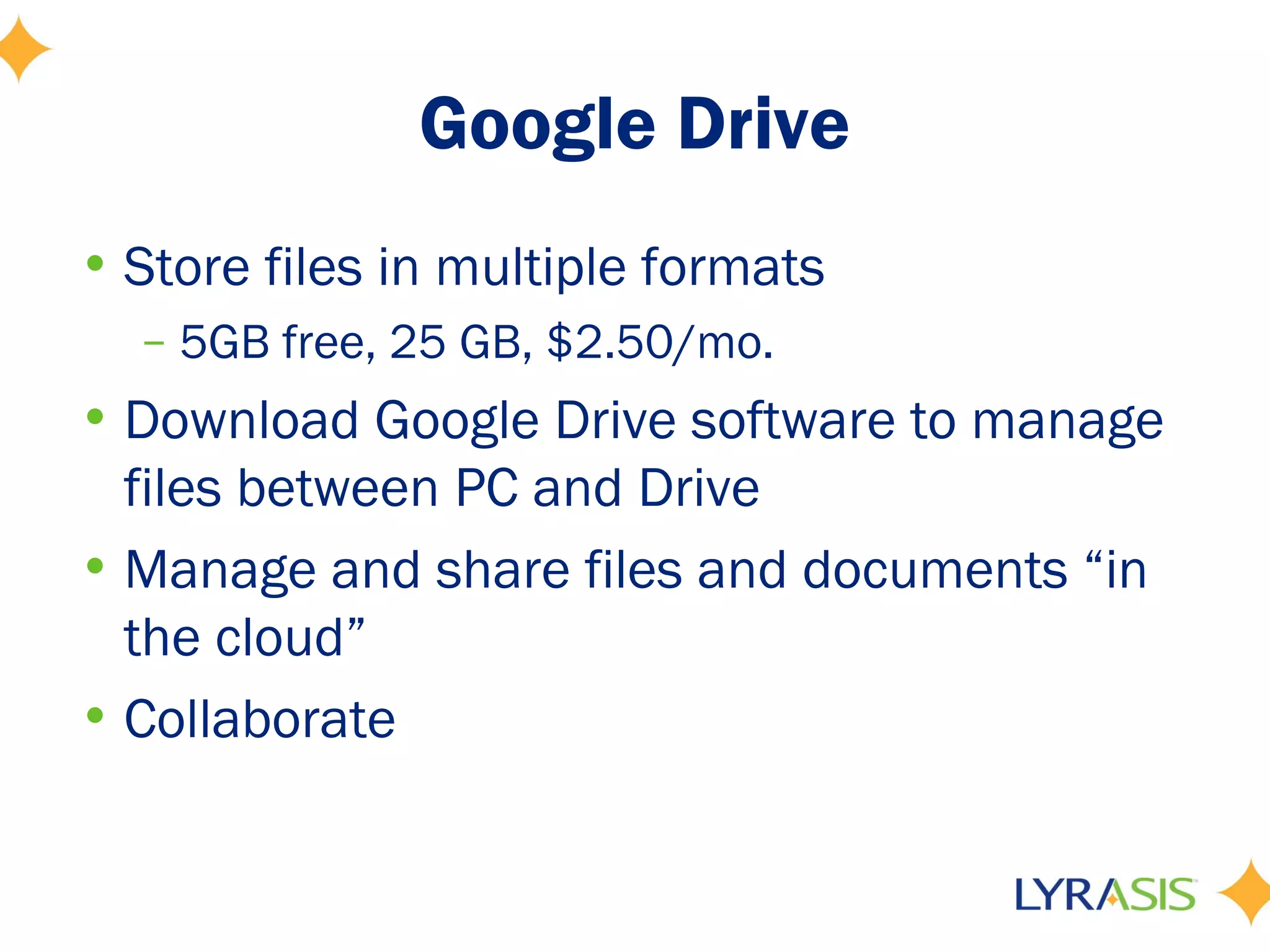 Google Drive
• Store files in multiple formats
  – 5GB free, 25 GB, $2.50/mo.
• Download Google Drive software to manage
  files between PC and Drive
• Manage and share files and documents “in
  the cloud”
• Collaborate
 