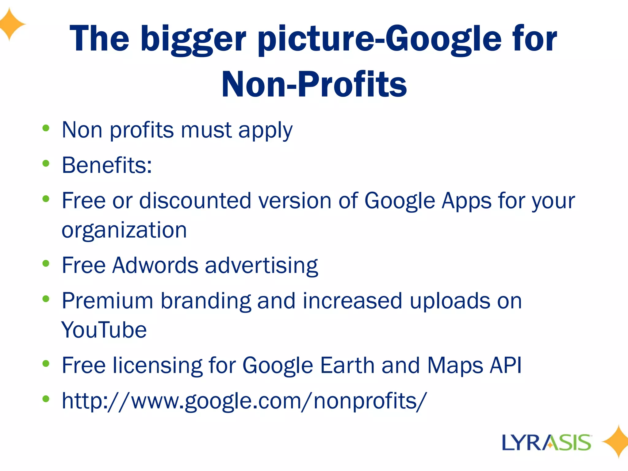 The bigger picture-Google for
           Non-Profits
• Non profits must apply
• Benefits:
• Free or discounted version of Google Apps for your
  organization
• Free Adwords advertising
• Premium branding and increased uploads on
  YouTube
• Free licensing for Google Earth and Maps API
• http://www.google.com/nonprofits/
 