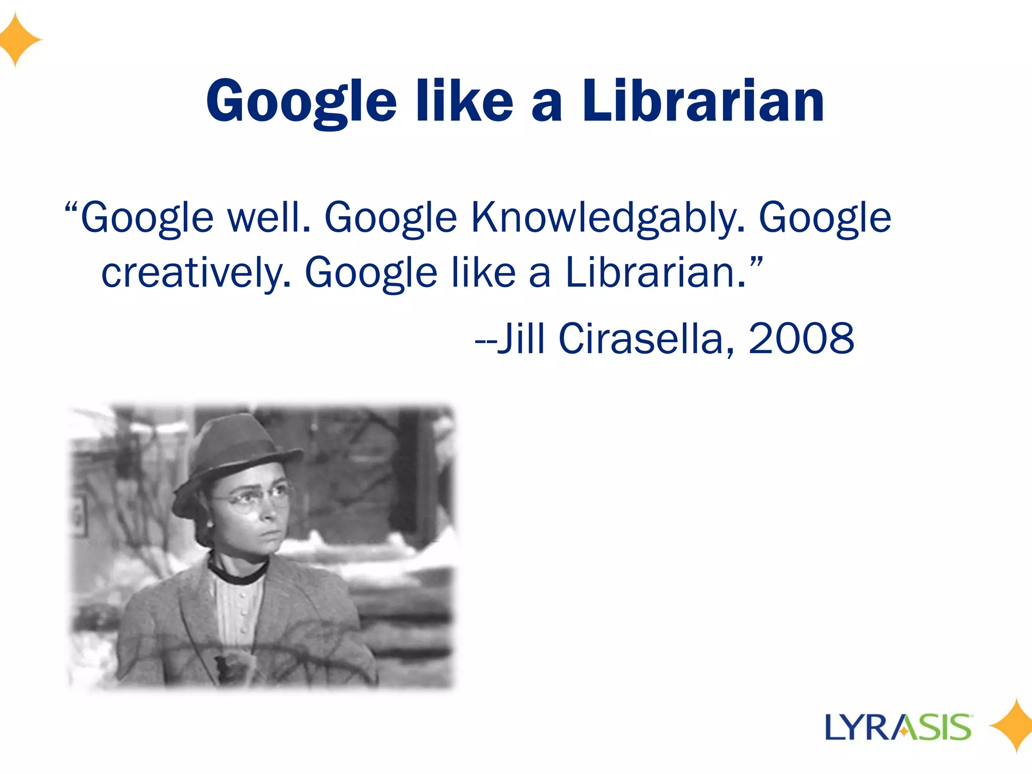Google like a Librarian
“Google well. Google Knowledgably. Google
  creatively. Google like a Librarian.”
                       --Jill Cirasella, 2008
 