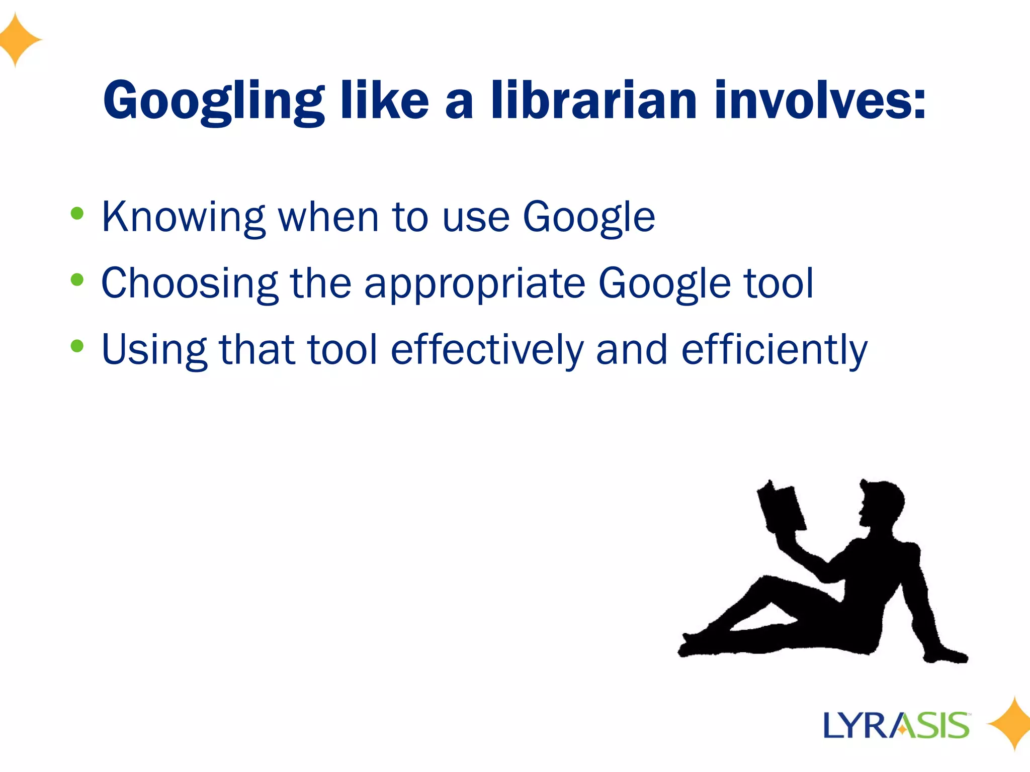 Googling like a librarian involves:
• Knowing when to use Google
• Choosing the appropriate Google tool
• Using that tool effectively and efficiently
 