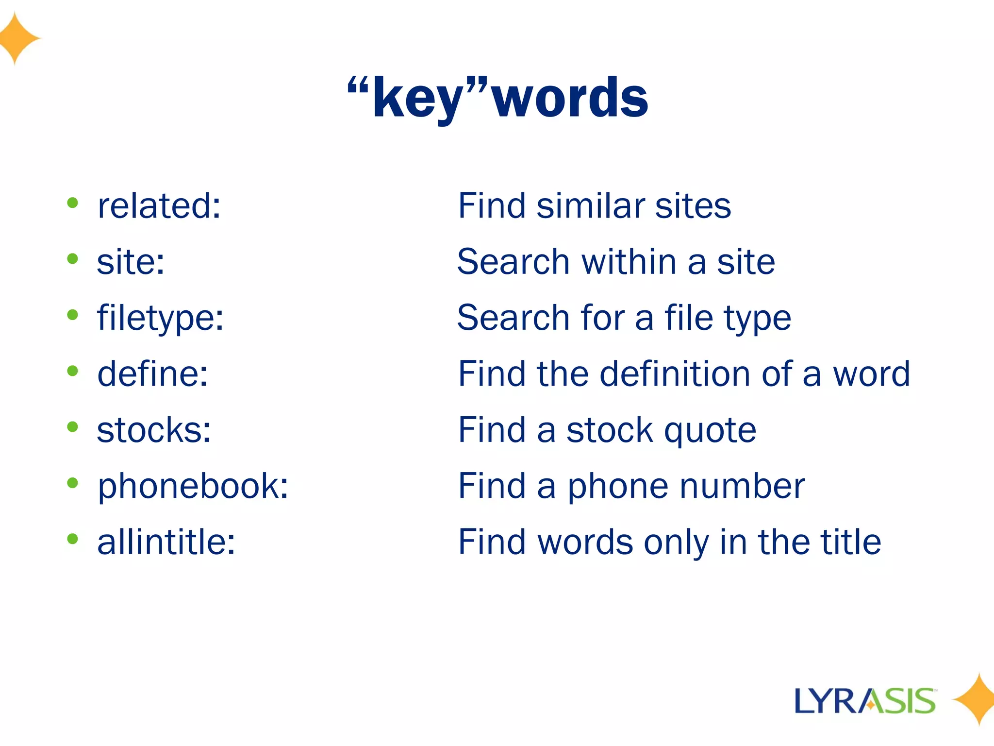 “key”words
• related:         Find similar sites
• site:            Search within a site
• filetype:        Search for a file type
• define:          Find the definition of a word
• stocks:          Find a stock quote
• phonebook:       Find a phone number
• allintitle:      Find words only in the title
 