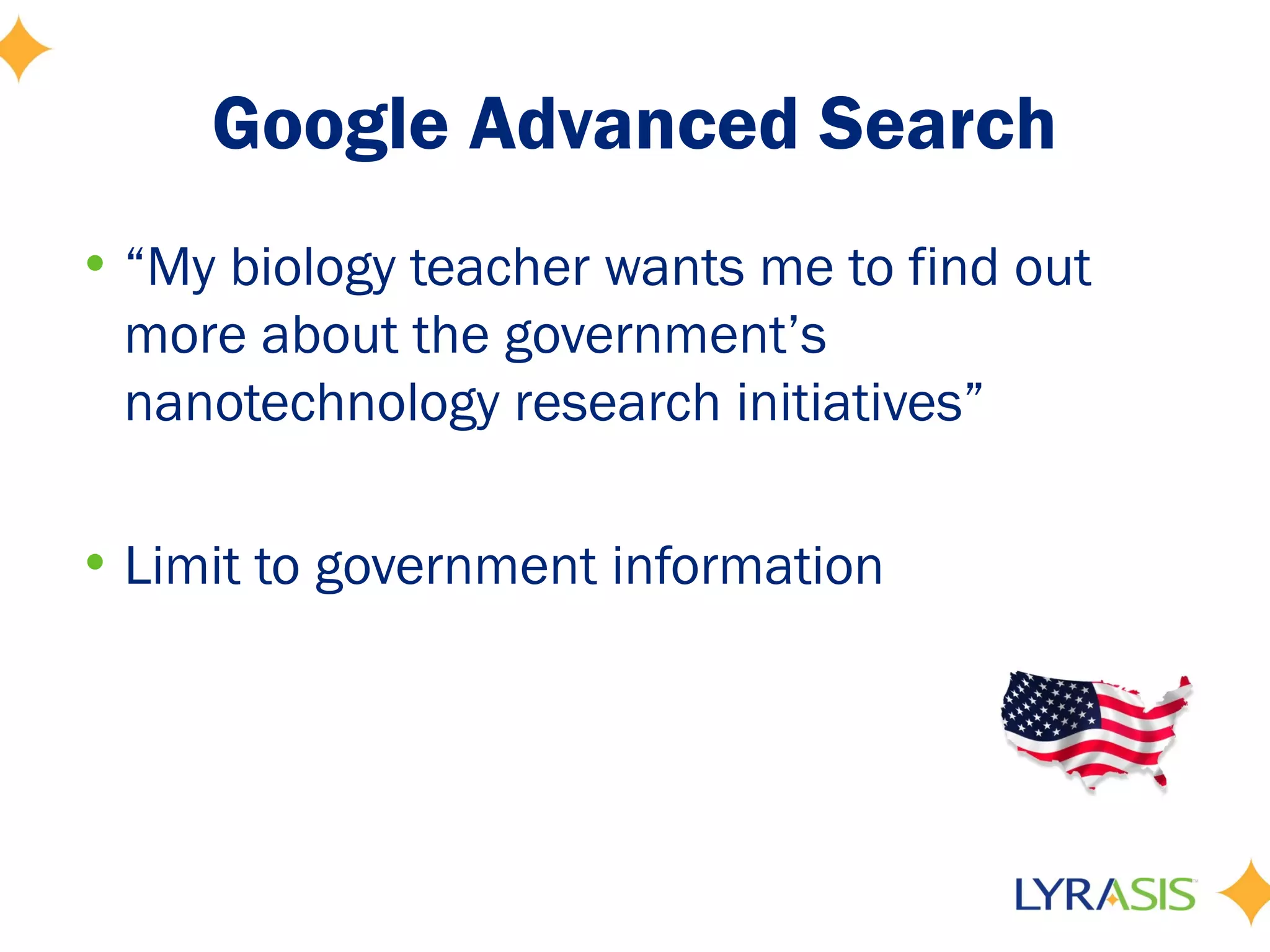 Google Advanced Search
• “My biology teacher wants me to find out
  more about the government’s
  nanotechnology research initiatives”

• Limit to government information
 