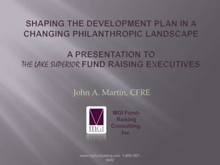 Shaping the Development Plan in a Changing Philanthropic Landscape a presentation to the Lake Superior Fund Raising Executives John A. Martin, CFRE MGI Fund-Raising Consulting, Inc. www.mgifundraising.com  1-800-387-9840 