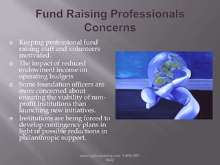 Fund Raising Professionals ConcernsKeeping professional fund raising staff and volunteers motivated.The impact of reduced endowment income on operating budgetsSome foundation officers are more concerned about ensuring the viability of non-profit institutions than launching new initiatives.Institutions are being forced to develop contingency plans in light of possible reductions in philanthropic support.www.mgifundraising.com  1-800-387-9840