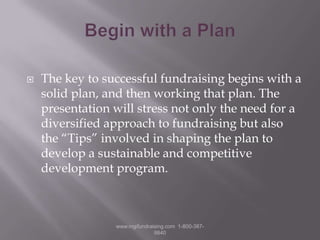 Begin with a PlanThe key to successful fundraising begins with a solid plan, and then working that plan. The presentation will stress not only the need for a diversified approach to fundraising but also the “Tips” involved in shaping the plan to develop a sustainable and competitive development program.www.mgifundraising.com  1-800-387-9840