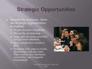 Strategic OpportunitiesDespite the economy, there are strategic opportunities to explore.People are more empathetic.The media are listening.Large gifts are more powerful and get more attention.Many people have funds to give.Prospects will come to events, discussions, and site visits.  They want to stay informed, even if they can’t respond immediately.www.mgifundraising.com  1-800-387-9840