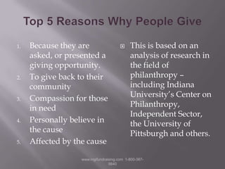 Top 5 Reasons Why People GiveBecause they are asked, or presented a giving opportunity.To give back to their communityCompassion for those in needPersonally believe in the causeAffected by the causeThis is based on an analysis of research in the field of philanthropy – including Indiana University’s Center on Philanthropy, Independent Sector, the University of Pittsburgh and others.www.mgifundraising.com  1-800-387-9840