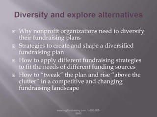 Diversify and explore alternativesWhy nonprofit organizations need to diversify their fundraising plansStrategies to create and shape a diversified fundraising planHow to apply different fundraising strategies to fit the needs of different funding sourcesHow to “tweak” the plan and rise “above the clutter” in a competitive and changing fundraising landscape www.mgifundraising.com  1-800-387-9840
