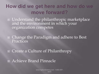 How did we get here and how do we move forward?Understand the philanthropic marketplace and the environment in which your organization competesChange the Paradigm and adhere to Best PracticesCreate a Culture of PhilanthropyAchieve Brand Pinnaclewww.mgifundraising.com  1-800-387-9840