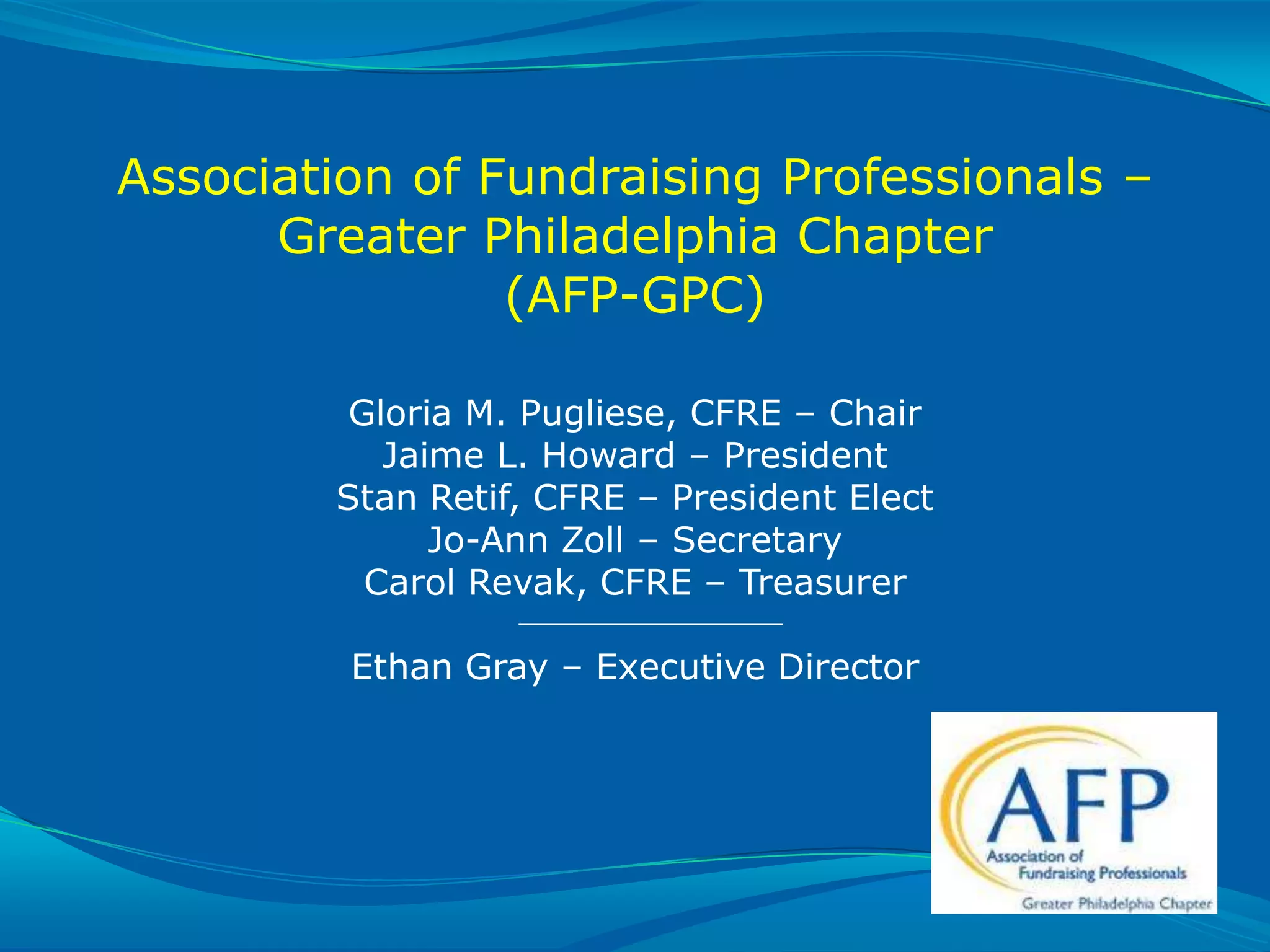 Association of Fundraising Professionals –
              Greater Philadelphia Chapter
                        (AFP-GPC)

                                 Gloria M. Pugliese, CFRE – Chair
                                   Jaime L. Howard – President
                                Stan Retif, CFRE – President Elect
                                      Jo-Ann Zoll – Secretary
                                  Carol Revak, CFRE – Treasurer

                                  Ethan Gray – Executive Director




SLIDE 25 | COURSE NAME OR PRESENTATION TITLE
 