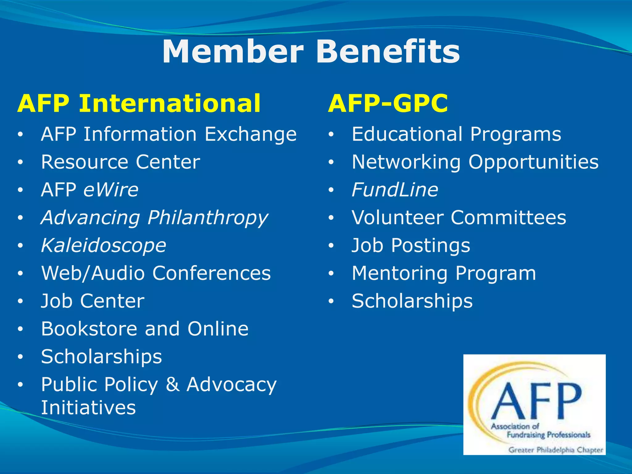 Member Benefits
AFP International                              AFP-GPC
•    AFP Information Exchange                  •   Educational Programs
•    Resource Center                           •   Networking Opportunities
•    AFP eWire                                 •   FundLine
•    Advancing Philanthropy                    •   Volunteer Committees
•    Kaleidoscope                              •   Job Postings
•    Web/Audio Conferences                     •   Mentoring Program
•    Job Center                                •   Scholarships
•    Bookstore and Online
•    Scholarships
•    Public Policy & Advocacy
     Initiatives

SLIDE 27 | COURSE NAME OR PRESENTATION TITLE
 
