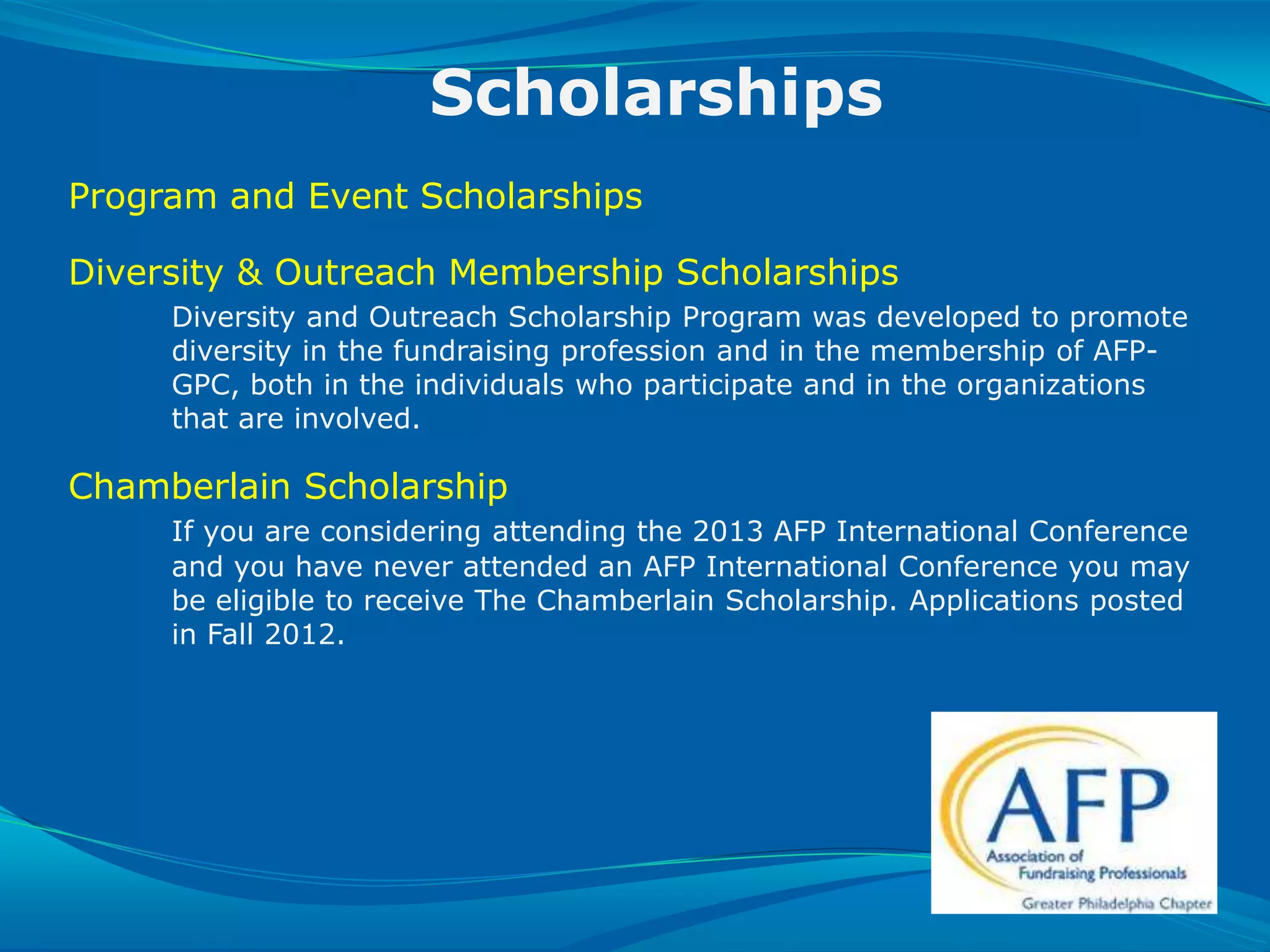 Scholarships
   Program and Event Scholarships

   Diversity & Outreach Membership Scholarships
              Diversity and Outreach Scholarship Program was developed to promote
              diversity in the fundraising profession and in the membership of AFP-
              GPC, both in the individuals who participate and in the organizations
              that are involved.

   Chamberlain Scholarship
              If you are considering attending the 2013 AFP International Conference
              and you have never attended an AFP International Conference you may
              be eligible to receive The Chamberlain Scholarship. Applications posted
              in Fall 2012.




SLIDE 29 | COURSE NAME OR PRESENTATION TITLE
 