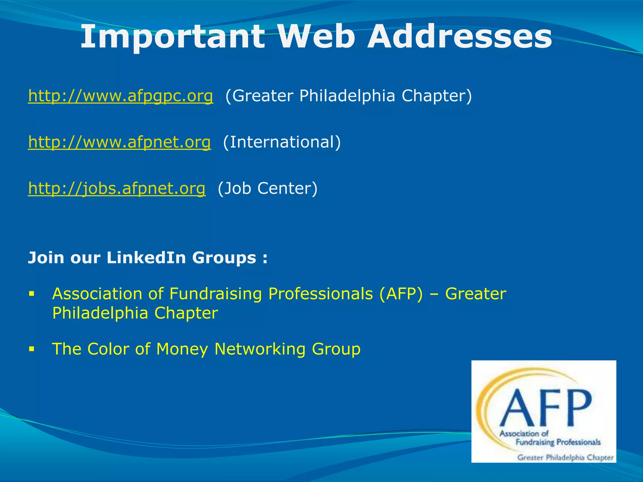 Important Web Addresses
  http://www.afpgpc.org (Greater Philadelphia Chapter)

  http://www.afpnet.org (International)

  http://jobs.afpnet.org (Job Center)



  Join our LinkedIn Groups :

      Association of Fundraising Professionals (AFP) – Greater
       Philadelphia Chapter

      The Color of Money Networking Group




SLIDE 31 | COURSE NAME OR PRESENTATION TITLE
 