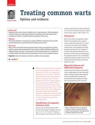clinical
Reprinted from Australian Family Physician Vol. 39, No. 12, december 2010 933
Lawrence Leung
Treating common warts
Options and evidence
Background
Nongenital warts are a common condition seen in general practice, affecting patients
of all ages. There are many treatment options and patients often self medicate with
remedies from folklore or tradition before presenting to their doctor.
Objective
This article attempts to summarise the quality of different treatments and to provide
recommendations and a quick reference for treating common warts.
Discussion
Many common warts will resolve spontaneously but others are recalcitrant and often
require ongoing treatment beyond first line measures. Without definite guidelines for
treating recalcitrant warts, it is important for the general practitioner to consider the
available evidence for efficacy and contraindication of the various treatment options.
Keywords: warts; skin diseases; treatment; salicylic acid; cryosurgery
Nongenital cutaneous warts are commonly
seen in general practice with an overall
prevalence of 7–10%1 and a peak age of
presentation of 12–16 years.1–2 They are
most commonly found on the hands and
feet but can also be found on the face,
eyelids and torso. The causative agent is
human papilloma virus (HPV). Without
treatment, one-third of cutaneous warts
will resolve spontaneously within 3 months
and two-thirds within 2 years.3 Myrmecia
warts often persist despite repeated
treatments and become recalcitrant warts.
There is no consensus on the prevalence
of, and most effective treatment for,
recalcitrant warts.
Classification of nongenital
cutaneous warts
There are over 100 identified types of HPV;4
the most common types of cutaneous warts are
type 1, 2, 3, 4, 7, 10, 27 and 57.2,4 Cutaneous
warts can present in various forms and sizes. An
excellent review has been written by Jablonska
et al;5 and a brief summary of the various types of
common warts is given in Table 1 (Figure 1–4).
Pathogenesis
With a minor breach in the epithelial surface,
HPV enters the epithelial cells via putative
surface receptors and proliferates. This results
in persistent viral infection with metaplasia
of keratinocytes, which gradually accumulate
keratohyalin granules6 and are sloughed off.4
As these virally infected keratinocytes are not
destroyed, the HPV virions are rarely exposed to
the Langerhans cells of the skin, and therefore
evade being cleared by systemic immunity. This
facilitates the viral persistence and continual
growth of the wart.
Diagnostic features and
differential diagnoses
Cutaneous warts often present as localised flat
or dome shaped papules with well demarcated
edges. Histological findings include epidermal
acanthosis, papillomatosis, hyperkeratosis
and parakeratosis with elongated rete ridges
often curving toward the centre of the wart.
Figure 1. Myrmecia warts on the ball of
calcaneum. These are painful. Notice the
typical round appearance with pitting when
keratinised plates were removed
 