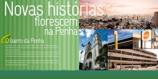 Novas histórias
                                                         florescem
                                                                            na Penha
                                                                                                           Panorâmica da Penha

                                                                                                                                                                                             Terminal de Ônibus Penha   Senac Penha




O bairro da Penha
Um dos bairros mais tradicionais e importantes de São Paulo, a Penha teve papel fundamental no
desenvolvimento da cidade. Hoje, alia tradição e modernidade, graças à infra-estrutura completa que
oferece aos seus moradores.                                                                                                                                      Centro Médico São Gabriel
O Shopping Center Penha, vários cinemas, bares e restaurantes, além de parques, praças e do tradicional
Clube Esportivo da Penha são responsáveis pelo lazer de seus moradores. Conta ainda com uma rede
de comércio bem variada, que inclui padarias, farmácias e livrarias e sedia o Centro Médico São Gabriel.


Fácil de chegar, mais fácil ainda de se locomover. Quatro estações da Linha Vermelha do Metrô - Penha,
Vila Matilde, Guilhermina-Esperança e Patriarca - integram-se com as principais avenidas, como a
Amador Bueno da Veiga, e Penha da França.

                                                                                                                                 Igreja Nossa Senhora da Penha
 