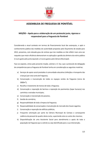 ASSEMBLEIA DE FREGUESIA DE PONTÉVEL


         MOÇÃO – Apelo para a elaboração de um protocolo justo, rigoroso e
                    responsável para a freguesia de Pontével



Considerando o atual contexto em termos de financiamento local das autarquias, e após o
conhecimento público das medidas de austeridade propostas pelo Orçamento de estado para
2012, prevemos, com elevado grau de certeza que tais medidas se irão refletir mais uma vez
naqueles que maior eficiência demonstram na aplicação e gestão do dinheiro do erário público
(1 euro gasto pela junta equivale a 3 euros gastos pela Câmara Municipal).

Face ao exposto, vimos pela presente moção, solicitar a V. Exa. que o protocolo de delegação
de competências para a freguesia de Pontével tenha em consideração as seguintes matérias:

    a) Serviços de apoio social prestados à comunidade educativa (refeições e transporte das
          crianças) por esta Junta de Freguesia;
    b) Conservação e manutenção de todos os espaços verdes da freguesia (cerca de
          3000m2);
    c) Recolha e tratamento de monos de toda a freguesia;
    d) Conservação e reparação de bermas e reposição de pavimentos (tapar buracos) nos
          caminhos e estradas municipais;
    e) Conservação e manutenção de passeios;
    f)    Gestão do cemitério;
    g) Responsabilidade de toda a limpeza da freguesia;
    h) Responsabilidade da conservação e manutenção do mercado dos Casais Lagartos;
    i)    Conservação e reparação de edifícios públicos;
    j)    Frequente solicitação por parte da Câmara Municipal do Cartaxo e consequente
          cedência de pessoal do quadro desta Junta, suportando esta os custos dos mesmos;
    k) Disponibilização de uma Assistente Social para atendimento e apoio de toda a
          população da freguesia que a solicite ou seja identificada para a sua intervenção;



                                                                                               1/2
 