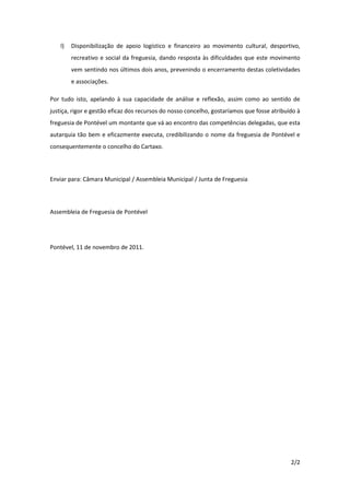 l)   Disponibilização de apoio logístico e financeiro ao movimento cultural, desportivo,
         recreativo e social da freguesia, dando resposta às dificuldades que este movimento
         vem sentindo nos últimos dois anos, prevenindo o encerramento destas coletividades
         e associações.

Por tudo isto, apelando à sua capacidade de análise e reflexão, assim como ao sentido de
justiça, rigor e gestão eficaz dos recursos do nosso concelho, gostaríamos que fosse atribuído à
freguesia de Pontével um montante que vá ao encontro das competências delegadas, que esta
autarquia tão bem e eficazmente executa, credibilizando o nome da freguesia de Pontével e
consequentemente o concelho do Cartaxo.




Enviar para: Câmara Municipal / Assembleia Municipal / Junta de Freguesia




Assembleia de Freguesia de Pontével




Pontével, 11 de novembro de 2011.




                                                                                            2/2
 