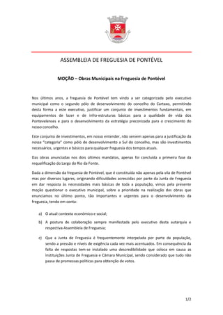 ASSEMBLEIA DE FREGUESIA DE PONTÉVEL


              MOÇÃO – Obras Municipais na Freguesia de Pontével


Nos últimos anos, a freguesia de Pontével tem vindo a ser categorizada pelo executivo
municipal como o segundo pólo de desenvolvimento do concelho do Cartaxo, permitindo
desta forma a este executivo, justificar um conjunto de investimentos fundamentais, em
equipamentos de lazer e de infra-estruturas básicas para a qualidade de vida dos
Pontevelenses e para o desenvolvimento da estratégia preconizada para o crescimento do
nosso concelho.

Este conjunto de investimentos, em nosso entender, não servem apenas para a justificação da
nossa “categoria” como pólo de desenvolvimento a Sul do concelho, mas são investimentos
necessários, urgentes e básicos para qualquer freguesia dos tempos atuais.

Das obras anunciadas nos dois últimos mandatos, apenas foi concluída a primeira fase da
requalificação do Largo do Rio da Fonte.

Dada a dimensão da freguesia de Pontével, que é constituída não apenas pela vila de Pontével
mas por diversos lugares, originando dificuldades acrescidas por parte da Junta de Freguesia
em dar resposta às necessidades mais básicas de toda a população, vimos pela presente
moção questionar o executivo municipal, sobre a prioridade na realização das obras que
enunciamos no último ponto, tão importantes e urgentes para o desenvolvimento da
freguesia, tendo em conta:

   a) O atual contexto económico e social;

   b) A postura de colaboração sempre manifestada pelo executivo desta autarquia e
      respectiva Assembleia de Freguesia;

   c) Que a Junta de Freguesia é frequentemente interpelada por parte da população,
      sendo a pressão e níveis de exigência cada vez mais acentuados. Em consequência da
      falta de respostas tem-se instalado uma descredibilidade que coloca em causa as
      instituições Junta de Freguesia e Câmara Municipal, sendo considerado que tudo não
      passa de promessas políticas para obtenção de votos.




                                                                                        1/2
 