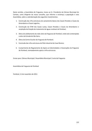 Neste sentido, a Assembleia de Freguesia, invoca ao Sr. Presidente da Câmara Municipal do
Cartaxo, como dirigente do nosso concelho, que informe e esclareça a população e esta
Assembleia, sobre a calendarização dos seguintes investimentos:

   1. Construção das infra-estruturas de saneamento básico dos Casais Penedos e Casais da
      Amendoeira e Casais Lagartos;

   2. Construção da ETAR dos Casais Luíses, Casais Penedos e Casais da Amendoeira e
      ampliação da Estação de tratamento de águas residuais de Pontével;

   3. Obras de asfaltamento da rede viária da freguesia de Pontével, onde está contemplada
      a obra da Estrada de São Gens;

   4. Obras do Centro Escolar da Freguesia de Pontével;

   5. Conclusão das infra-estruturas do Pólo Industrial do Casal Branco;

   6. Cumprimento do Regulamento de Apoio as Colectividades e Associações da Freguesia
      de Pontével, nomeadamente apoio a infra-estruturas.



Enviar para: Câmara Municipal / Assembleia Municipal / Junta de Freguesia



Assembleia de Freguesia de Pontével



Pontével, 11 de novembro de 2011




                                                                                      2/2
 