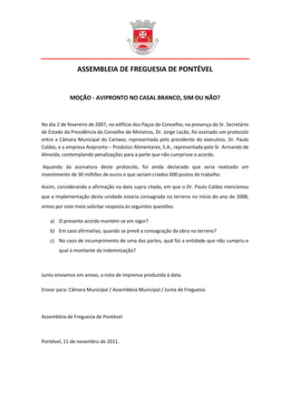ASSEMBLEIA DE FREGUESIA DE PONTÉVEL


             MOÇÃO - AVIPRONTO NO CASAL BRANCO, SIM OU NÃO?



No dia 2 de fevereiro de 2007, no edifício dos Paços do Concelho, na presença do Sr. Secretário
de Estado da Presidência do Conselho de Ministros, Dr. Jorge Lacão, foi assinado um protocolo
entre a Câmara Municipal do Cartaxo, representada pelo presidente do executivo, Dr. Paulo
Caldas, e a empresa Avipronto – Produtos Alimentares, S.A., representada pelo Sr. Armando de
Almeida, contemplando penalizações para a parte que não cumprisse o acordo.

 Aquando da assinatura deste protocolo, foi ainda declarado que seria realizado um
investimento de 30 milhões de euros e que seriam criados 600 postos de trabalho.

Assim, considerando a afirmação na data supra citada, em que o Dr. Paulo Caldas mencionou
que a implementação desta unidade estaria consagrada no terreno no inicio do ano de 2008,
vimos por este meio solicitar resposta às seguintes questões:

    a) O presente acordo mantém-se em vigor?
    b) Em caso afirmativo, quando se prevê a consagração da obra no terreno?
    c) No caso de incumprimento de uma das partes, qual foi a entidade que não cumpriu e
        qual o montante da indemnização?



Junto enviamos em anexo, a nota de imprensa produzida à data.

Enviar para: Câmara Municipal / Assembleia Municipal / Junta de Freguesia




Assembleia de Freguesia de Pontével



Pontével, 11 de novembro de 2011.
 