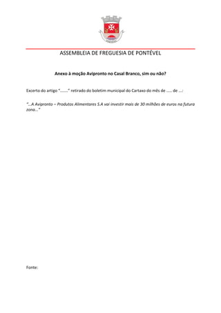 ASSEMBLEIA DE FREGUESIA DE PONTÉVEL


                Anexo à moção Avipronto no Casal Branco, sim ou não?


Excerto do artigo “.......” retirado do boletim municipal do Cartaxo do mês de ..... de ...:


“…A Avipronto – Produtos Alimentares S.A vai investir mais de 30 milhões de euros na futura
zona...”




Fonte:
 