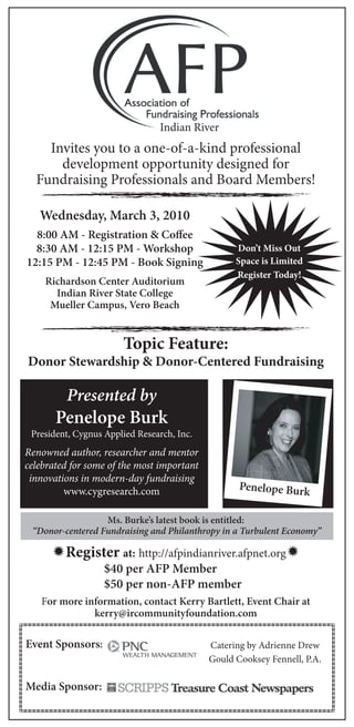 Indian River
    Invites you to a one-of-a-kind professional
      development opportunity designed for
  Fundraising Professionals and Board Members!

   Wednesday, March 3, 2010
  8:00 AM - Registration & Coﬀee
  8:30 AM - 12:15 PM - Workshop                   Don’t Miss Out
12:15 PM - 12:45 PM - Book Signing                Space is Limited
                                                  Register Today!
    Richardson Center Auditorium
      Indian River State College
     Mueller Campus, Vero Beach


                       Topic Feature:
Donor Stewardship & Donor-Centered Fundraising

         Presented by
       Penelope Burk
 President, Cygnus Applied Research, Inc.
Renowned author, researcher and mentor
celebrated for some of the most important
 innovations in modern-day fundraising
         www.cygresearch.com                       Penelope Burk

                  Ms. Burke’s latest book is entitled:
 “Donor-centered Fundraising and Philanthropy in a Turbulent Economy”

      Register at: http://afpindianriver.afpnet.org
                   $40 per AFP Member
                   $50 per non-AFP member
   For more information, contact Kerry Bartlett, Event Chair at
              kerry@ircommunityfoundation.com

Event Sponsors:                             Catering by Adrienne Drew
                                            Gould Cooksey Fennell, P.A.

Media Sponsor:
 