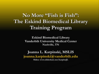 No More “Fish is Fish”: The Eskind Biomedical Library Training Program Eskind Biomedical Library Vanderbilt University Medical Center Nashville, TN Joanna L. Karpinski, MSLIS [email_address] Slides: www.slideshare.net/karpinsJL 