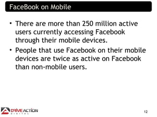 FaceBook on Mobile

• There are more than 250 million active
  users currently accessing Facebook
  through their mobile devices.
• People that use Facebook on their mobile
  devices are twice as active on Facebook
  than non-mobile users.




                                         12
 