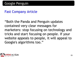 Google Penguin

Fast Company Article

“Both the Panda and Penguin updates
contained very clear messages for
marketers: stop focusing on technology and
tricks and start focusing on people. If your
website appeals to people, it will appeal to
Google's algorithms too.”


                                           19
 