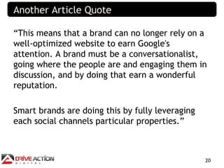 Another Article Quote

“This means that a brand can no longer rely on a
well-optimized website to earn Google's
attention. A brand must be a conversationalist,
going where the people are and engaging them in
discussion, and by doing that earn a wonderful
reputation.

Smart brands are doing this by fully leveraging
each social channels particular properties.”



                                                  20
 
